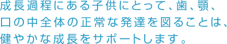 成長過程にある子供にとって、歯、顎、口の中全体の正常な発達を図ることは、健やかな成長をサポートします。